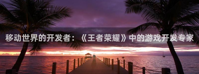 巅峰国际官网：移动世界的开发者：《王者荣耀》中的游戏开发专家